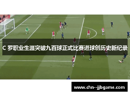 C 罗职业生涯突破九百球正式比赛进球创历史新纪录