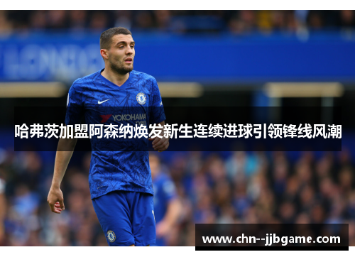 哈弗茨加盟阿森纳焕发新生连续进球引领锋线风潮