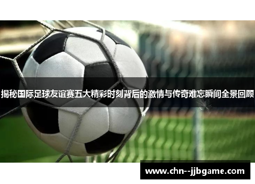 揭秘国际足球友谊赛五大精彩时刻背后的激情与传奇难忘瞬间全景回顾